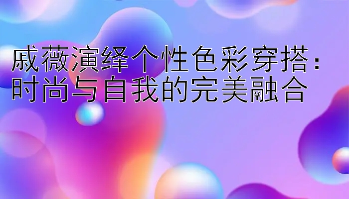 戚薇演绎个性色彩穿搭：时尚与自我的完美融合