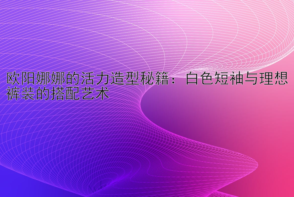 欧阳娜娜的活力造型秘籍：白色短袖与理想裤装的搭配艺术