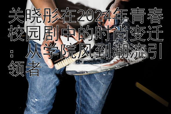 关晓彤在2024年青春校园剧中的时尚变迁：从学院风到潮流引领者