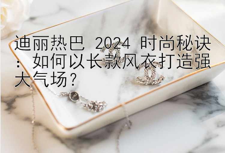 迪丽热巴 2024 时尚秘诀：如何以长款风衣打造强大气场？