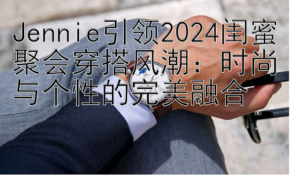 Jennie引领2024闺蜜聚会穿搭风潮：时尚与个性的完美融合