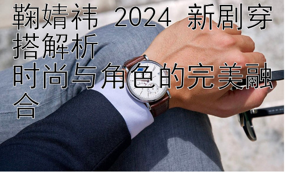 鞠婧祎 2024 新剧穿搭解析  
时尚与角色的完美融合