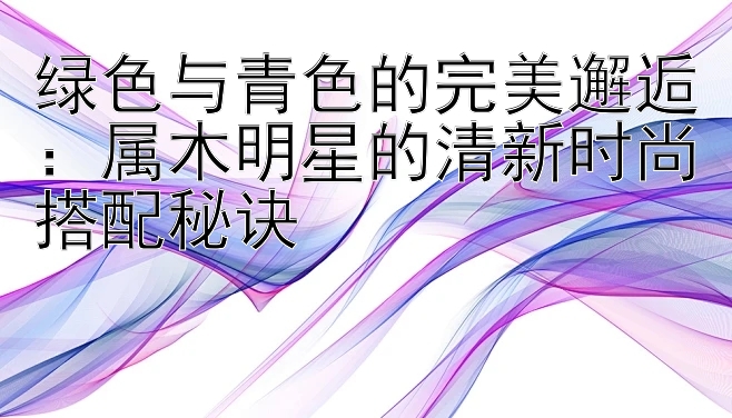 绿色与青色的完美邂逅：属木明星的清新时尚搭配秘诀