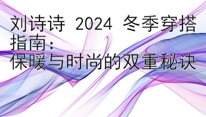 刘诗诗 2024 冬季穿搭指南：  
保暖与时尚的双重秘诀